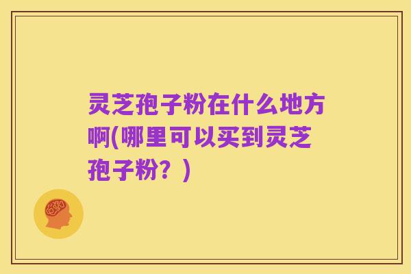 灵芝孢子粉在什么地方啊(哪里可以买到灵芝孢子粉?)
