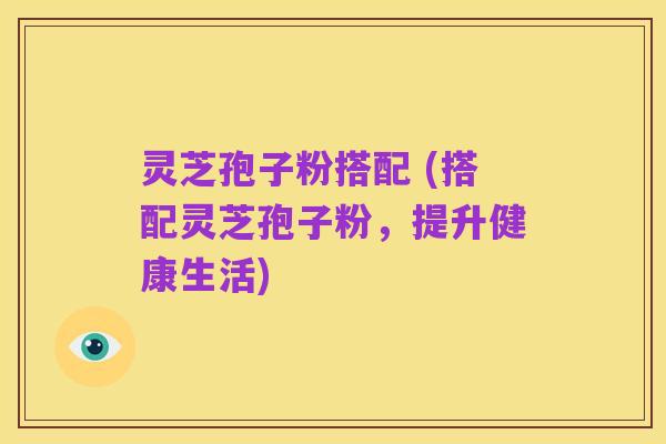 灵芝孢子粉搭配 (搭配灵芝孢子粉,提升健康生活)