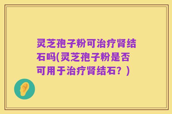 灵芝孢子粉可治疗肾结石吗(灵芝孢子粉是否可用于治疗肾结石？)