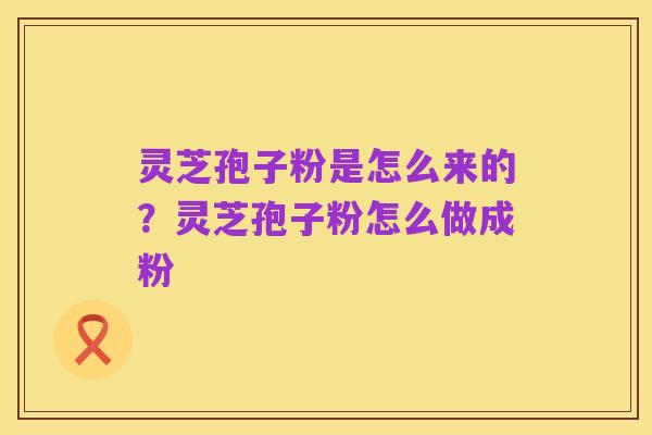 灵芝孢子粉是怎么来的?灵芝孢子粉怎么做成粉