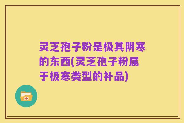 灵芝孢子粉是极其阴寒的东西(灵芝孢子粉属于极寒类型的补品)