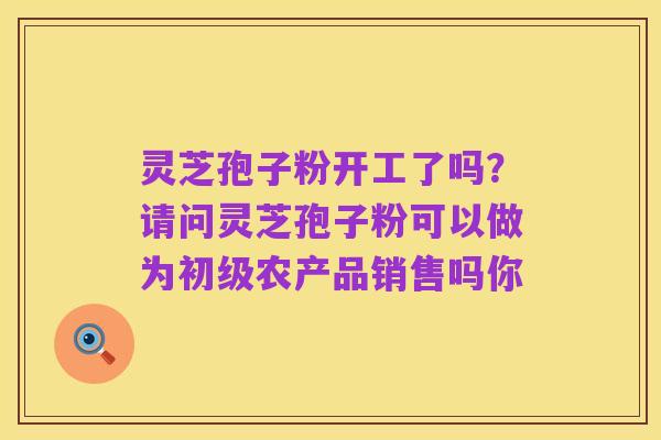 灵芝孢子粉开工了吗？请问灵芝孢子粉可以做为初级农产品销售吗你