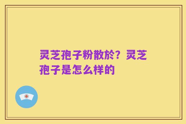 灵芝孢子粉散於？灵芝孢子是怎么样的