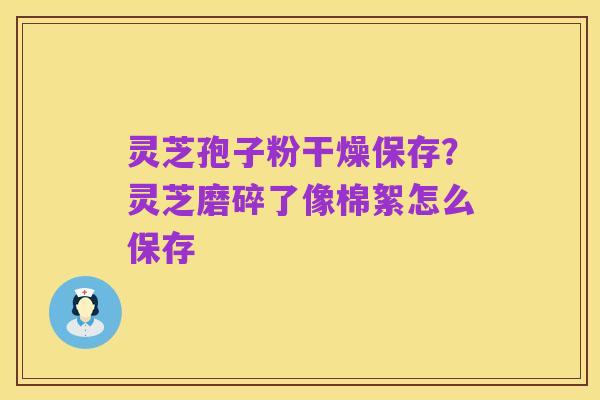 灵芝孢子粉干燥保存?灵芝磨碎了像棉絮怎么保存