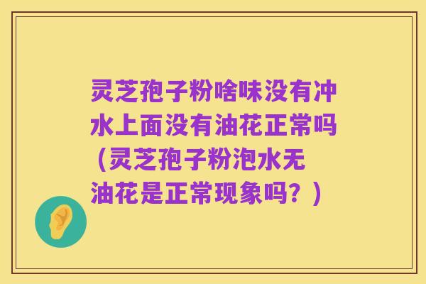 灵芝孢子粉啥味没有冲水上面没有油花正常吗 (灵芝孢子粉泡水无油花是正常现象吗？)