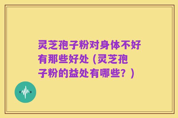 灵芝孢子粉对身体不好有那些好处 (灵芝孢子粉的益处有哪些？)