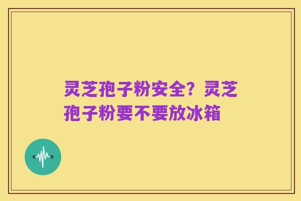 灵芝孢子粉安全?灵芝孢子粉要不要放冰箱