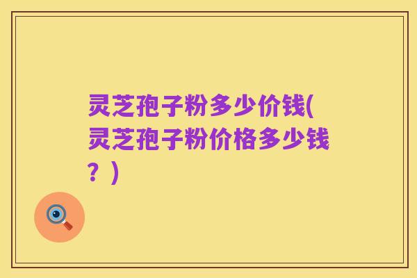 灵芝孢子粉多少价钱(灵芝孢子粉价格多少钱?)