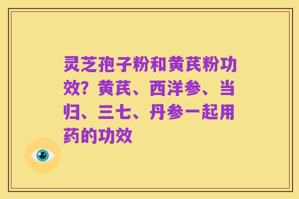 灵芝孢子粉和黄芪粉功效？黄芪、西洋参、当归、三七、丹参一起用药的功效