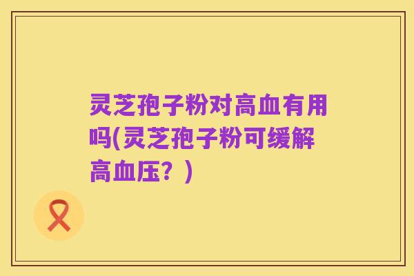 灵芝孢子粉对高血有用吗(灵芝孢子粉可缓解高血压?)