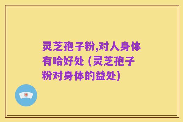 灵芝孢子粉,对人身体有哈好处 (灵芝孢子粉对身体的益处)