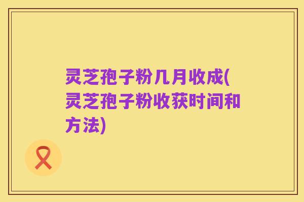 灵芝孢子粉几月收成(灵芝孢子粉收获时间和方法)