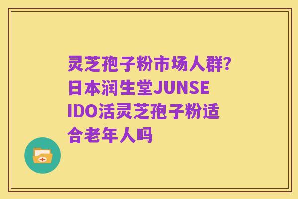 灵芝孢子粉市场人群？日本润生堂JUNSEIDO活灵芝孢子粉适合老年人吗