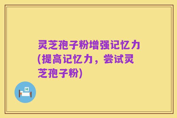 灵芝孢子粉增强记忆力(提高记忆力,尝试灵芝孢子粉)