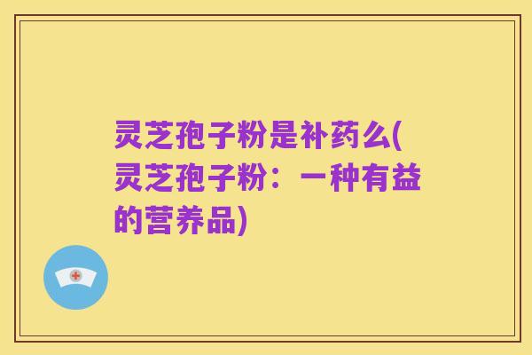 灵芝孢子粉是补药么(灵芝孢子粉:一种有益的营养品)