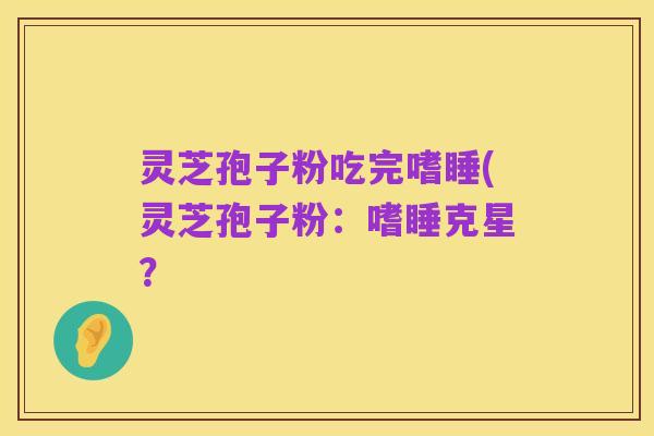 灵芝孢子粉吃完嗜睡(灵芝孢子粉:嗜睡克星?
