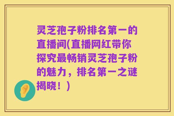 灵芝孢子粉排名第一的直播间(直播网红带你探究最畅销灵芝孢子粉的魅力，排名第一之谜揭晓！)