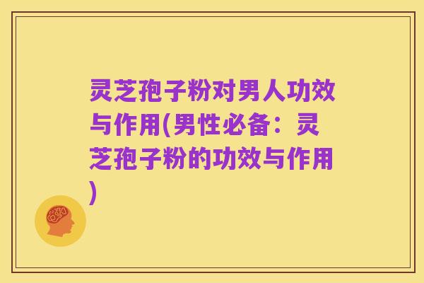 灵芝孢子粉对男人功效与作用(男性必备:灵芝孢子粉的功效与作用)
