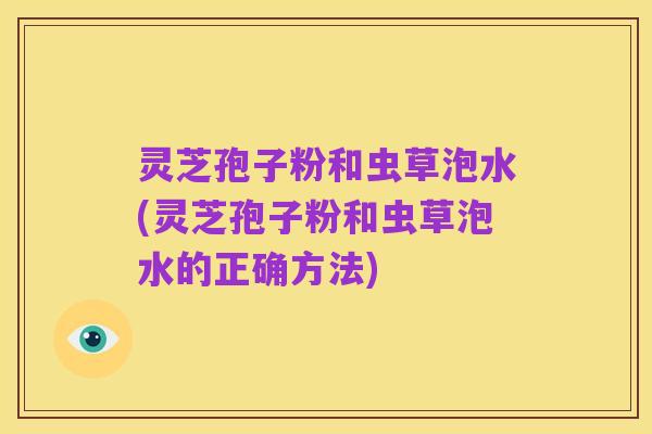 灵芝孢子粉和虫草泡水(灵芝孢子粉和虫草泡水的正确方法)