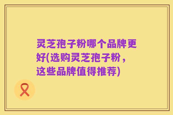 灵芝孢子粉哪个品牌更好(选购灵芝孢子粉，这些品牌值得推荐)