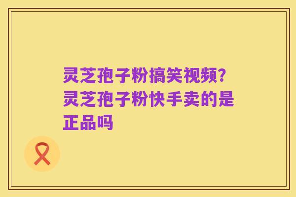 灵芝孢子粉搞笑视频？灵芝孢子粉快手卖的是正品吗