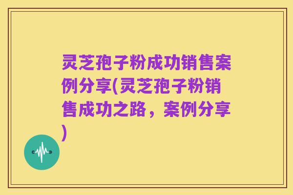 灵芝孢子粉成功销售案例分享(灵芝孢子粉销售成功之路,案例分享)