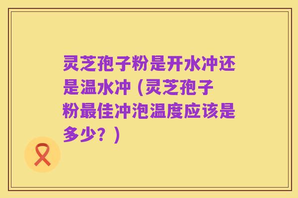 灵芝孢子粉是开水冲还是温水冲 (灵芝孢子粉最佳冲泡温度应该是多少?)