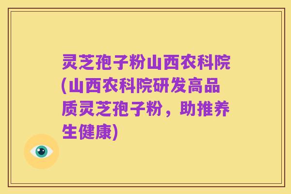 灵芝孢子粉山西农科院(山西农科院研发高品质灵芝孢子粉,助推养生健康)