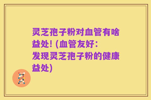灵芝孢子粉对血管有啥益处! (血管友好：发现灵芝孢子粉的健康益处)