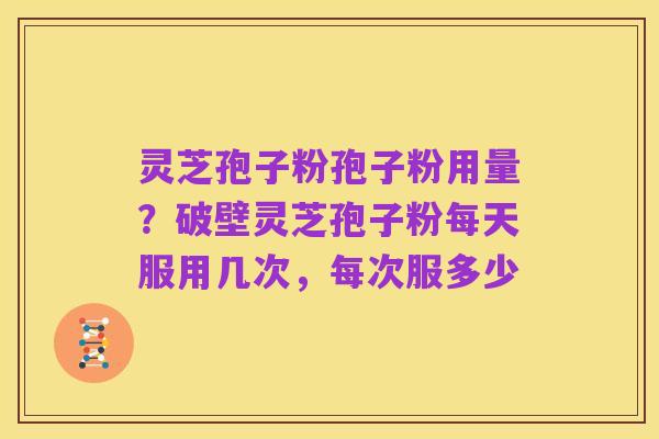 灵芝孢子粉孢子粉用量？破壁灵芝孢子粉每天服用几次，每次服多少