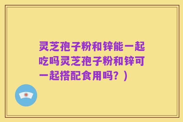 灵芝孢子粉和锌能一起吃吗灵芝孢子粉和锌可一起搭配食用吗？)