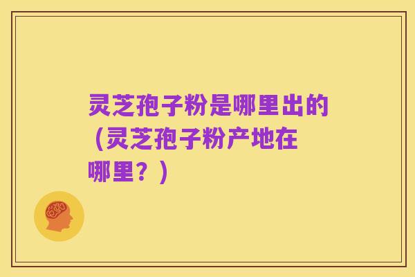 灵芝孢子粉是哪里出的 (灵芝孢子粉产地在哪里?)