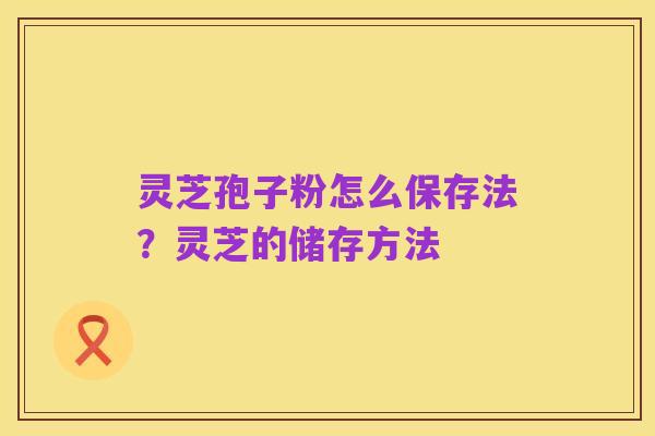 灵芝孢子粉怎么保存法？灵芝的储存方法