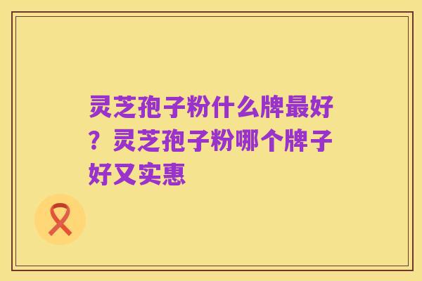 灵芝孢子粉什么牌最好?灵芝孢子粉哪个牌子好又实惠
