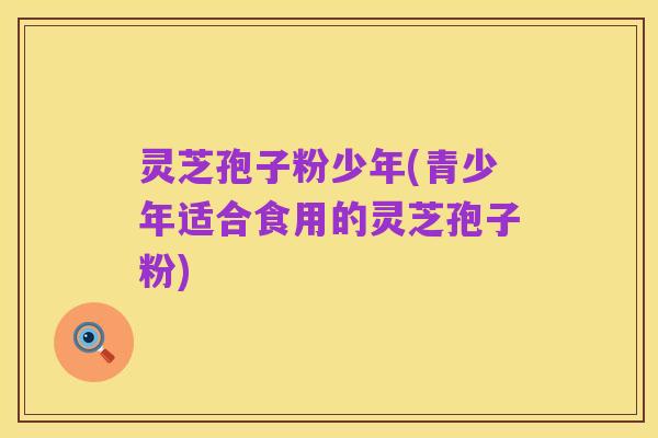 灵芝孢子粉少年(青少年适合食用的灵芝孢子粉)