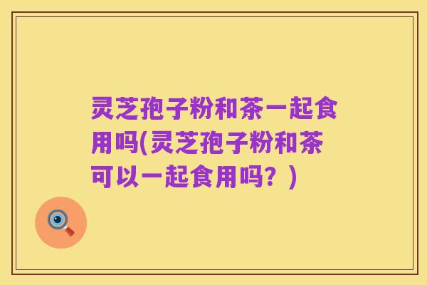 灵芝孢子粉和茶一起食用吗(灵芝孢子粉和茶可以一起食用吗?)