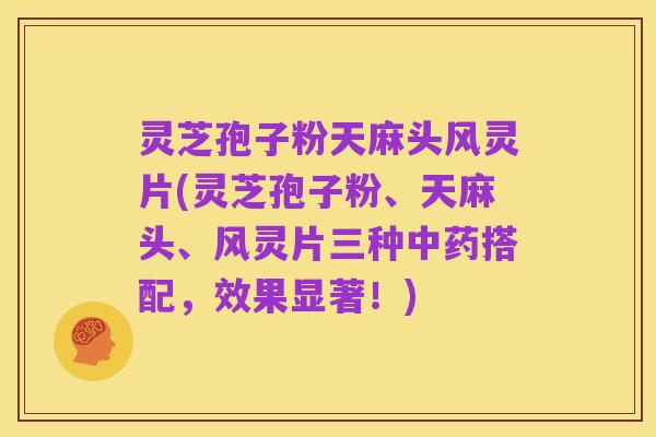 灵芝孢子粉天麻头风灵片(灵芝孢子粉、天麻头、风灵片三种中药搭配，效果显著！)