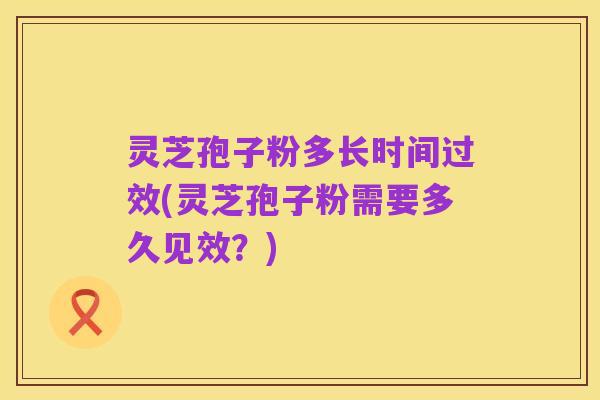 灵芝孢子粉多长时间过效(灵芝孢子粉需要多久见效？)
