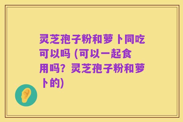 灵芝孢子粉和萝卜同吃可以吗 (可以一起食用吗?灵芝孢子粉和萝卜的)