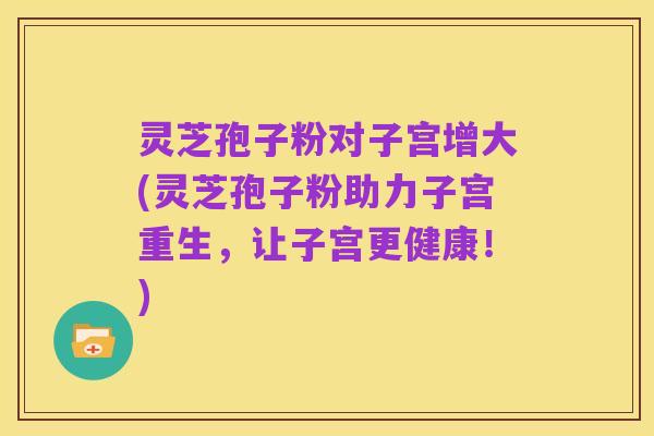 灵芝孢子粉对子宫增大(灵芝孢子粉助力子宫重生,让子宫更健康!)