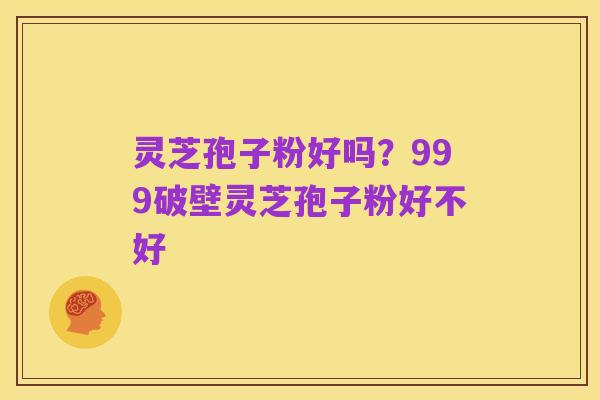 灵芝孢子粉好吗?999破壁灵芝孢子粉好不好