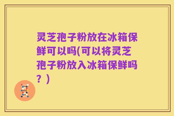 灵芝孢子粉放在冰箱保鲜可以吗(可以将灵芝孢子粉放入冰箱保鲜吗?)