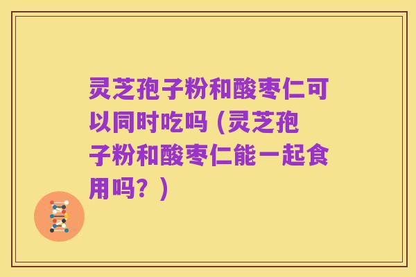 灵芝孢子粉和酸枣仁可以同时吃吗 (灵芝孢子粉和酸枣仁能一起食用吗?)