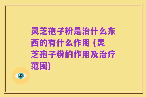 灵芝孢子粉是治什么东西的有什么作用 (灵芝孢子粉的作用及治疗范围)