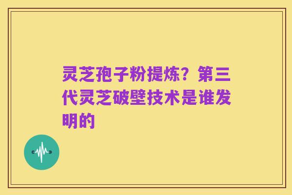 灵芝孢子粉提炼?第三代灵芝破壁技术是谁发明的