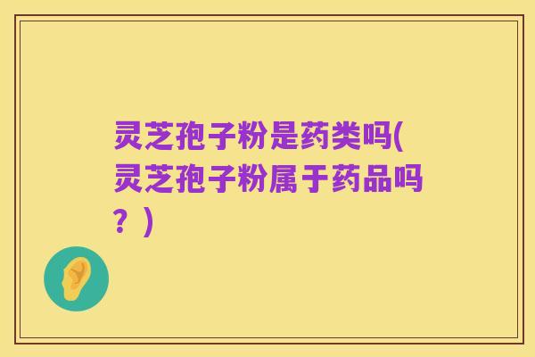 灵芝孢子粉是药类吗(灵芝孢子粉属于药品吗?)