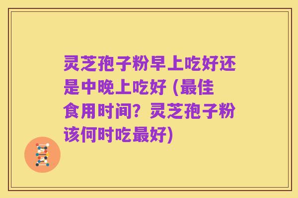 灵芝孢子粉早上吃好还是中晚上吃好 (最佳食用时间?灵芝孢子粉该何时吃最好)