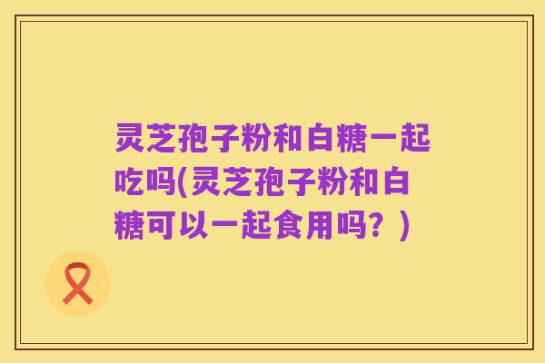 灵芝孢子粉和白糖一起吃吗(灵芝孢子粉和白糖可以一起食用吗？)