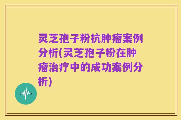 灵芝孢子粉抗肿瘤案例分析(灵芝孢子粉在肿瘤治疗中的成功案例分析)
