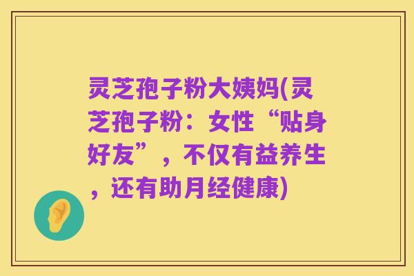 灵芝孢子粉大姨妈(灵芝孢子粉:女性“贴身好友”,不仅有益养生,还有助月经健康)